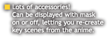 Lots of accessories! Can be displayed with mask on or off, letting you re-create key scenes from the anime.